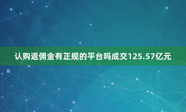 认购返佣金有正规的平台吗成交125.57亿元