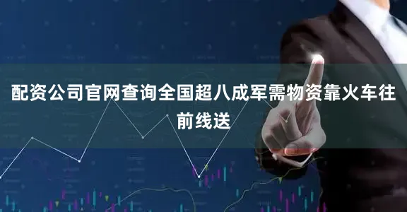 配资公司官网查询全国超八成军需物资靠火车往前线送