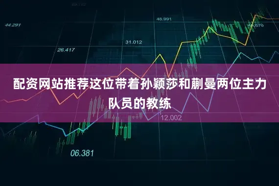 配资网站推荐这位带着孙颖莎和蒯曼两位主力队员的教练