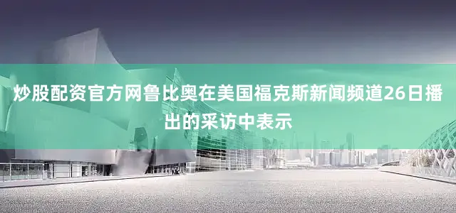 炒股配资官方网鲁比奥在美国福克斯新闻频道26日播出的采访中表示