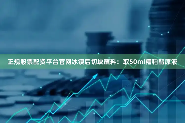 正规股票配资平台官网冰镇后切块蘸料：取50ml糟粕醋原液