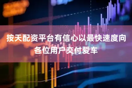 按天配资平台有信心以最快速度向各位用户交付爱车