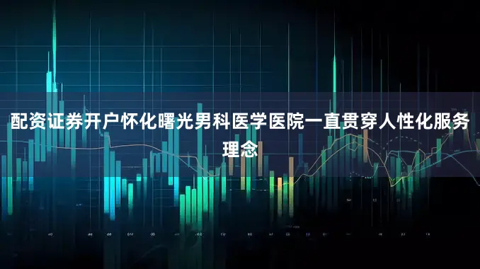 配资证券开户怀化曙光男科医学医院一直贯穿人性化服务理念