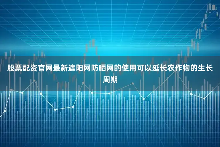 股票配资官网最新遮阳网防晒网的使用可以延长农作物的生长周期