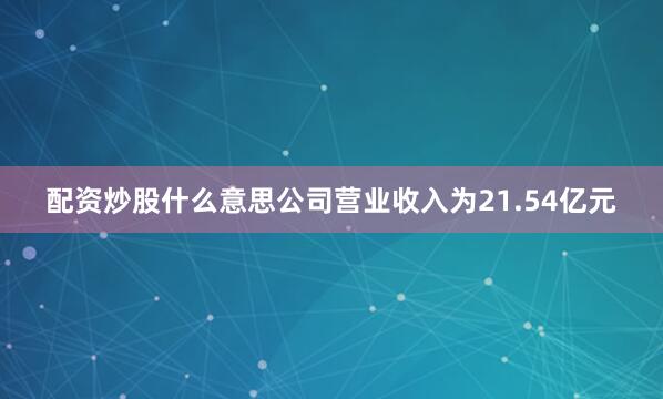配资炒股什么意思公司营业收入为21.54亿元