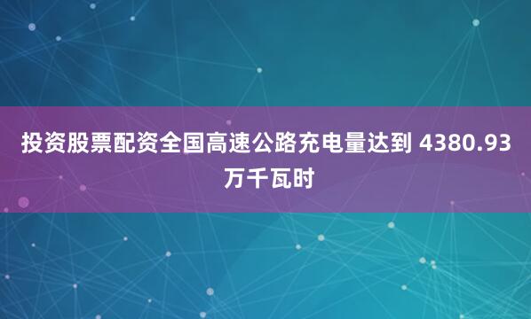 投资股票配资全国高速公路充电量达到 4380.93 万千瓦时